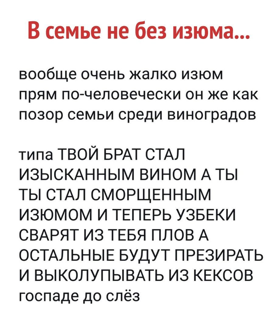 В семье не без изюма вообще очень жалко изюм прям почеловечески он же как позор семьи среди виноградов типа ТВОЙ БРАТ СТАЛ ИЗЫСКАННЫМ ВИНОМ А ТЫ ТЫ СТАЛ СМОРЩЕННЫМ ИЗЮМОМ И ТЕПЕРЬ УЗБЕКИ СВАРЯТ ИЗ ТЕБЯ ПЛОВ А ОСТАЛЬНЫЕ БУДУТ ПРЕЗИРАТЬ И ВЫКОЛУПЫВАТЬ ИЗ КЕКСОВ госпаде до слёз