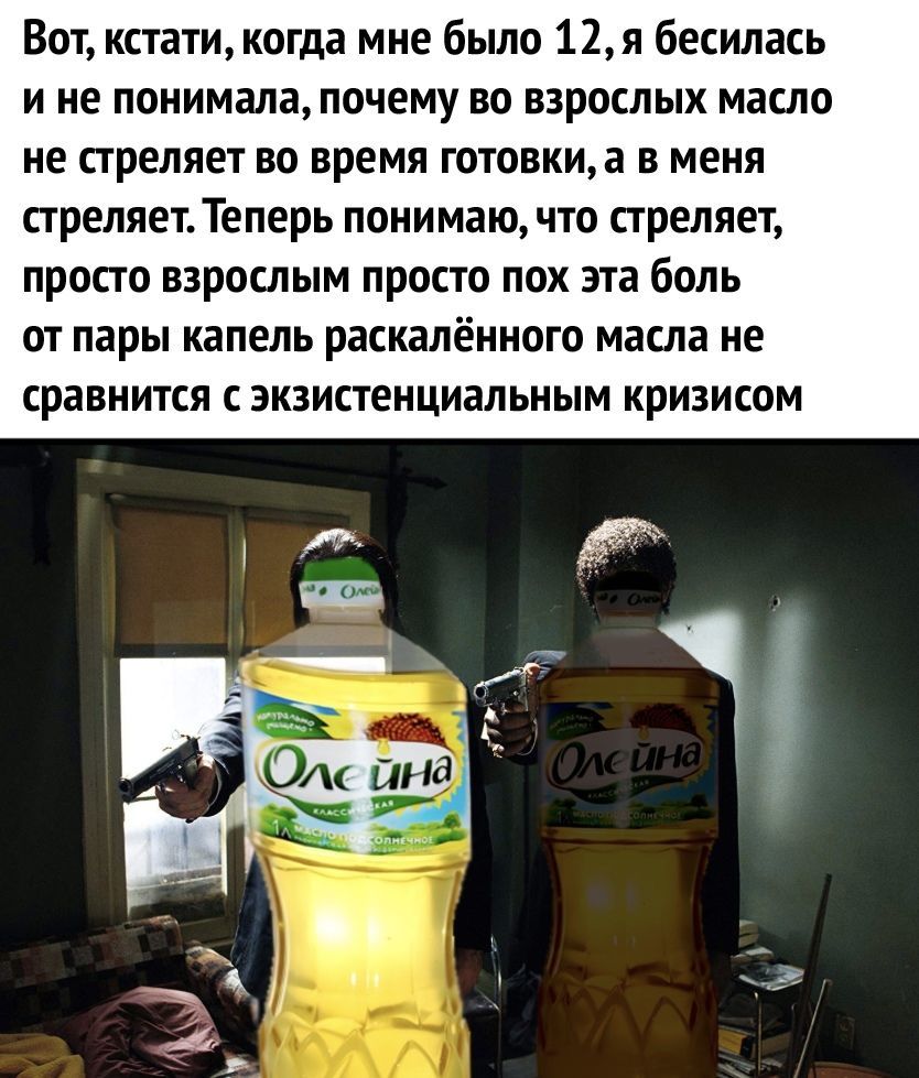 Вот кстати когда мне было 12я бесилась и не понимала почему во взрослых масло не стреляет во время готовкиа в меня стреляет Теперь понимаю что стреляет просто взрослым просто пох эта боль от пары капель раскалённого масла не сравнится с экзистенциальным кризисом
