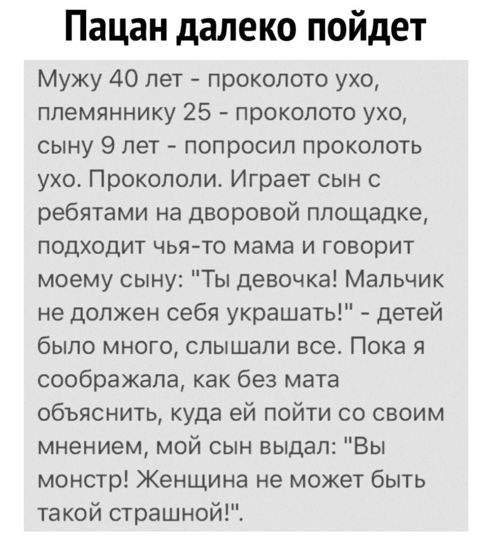 Пацан далеко пойдет Мужу 40 лет проколото ухо племяннику 25 проколото ухо сыну 9 лет попросил проколоть ухо Прокололи Играет сын с ребятами на дворовой площадке подходит чья то мама и говорит моему сыну Ты девочка Мальчик не должен себя украшать детей было много слышали все Пока я соображала как без мата объяснить куда ей пойти со своим мнением мой сын выдал Вы монстр Женщина не может быть такой с