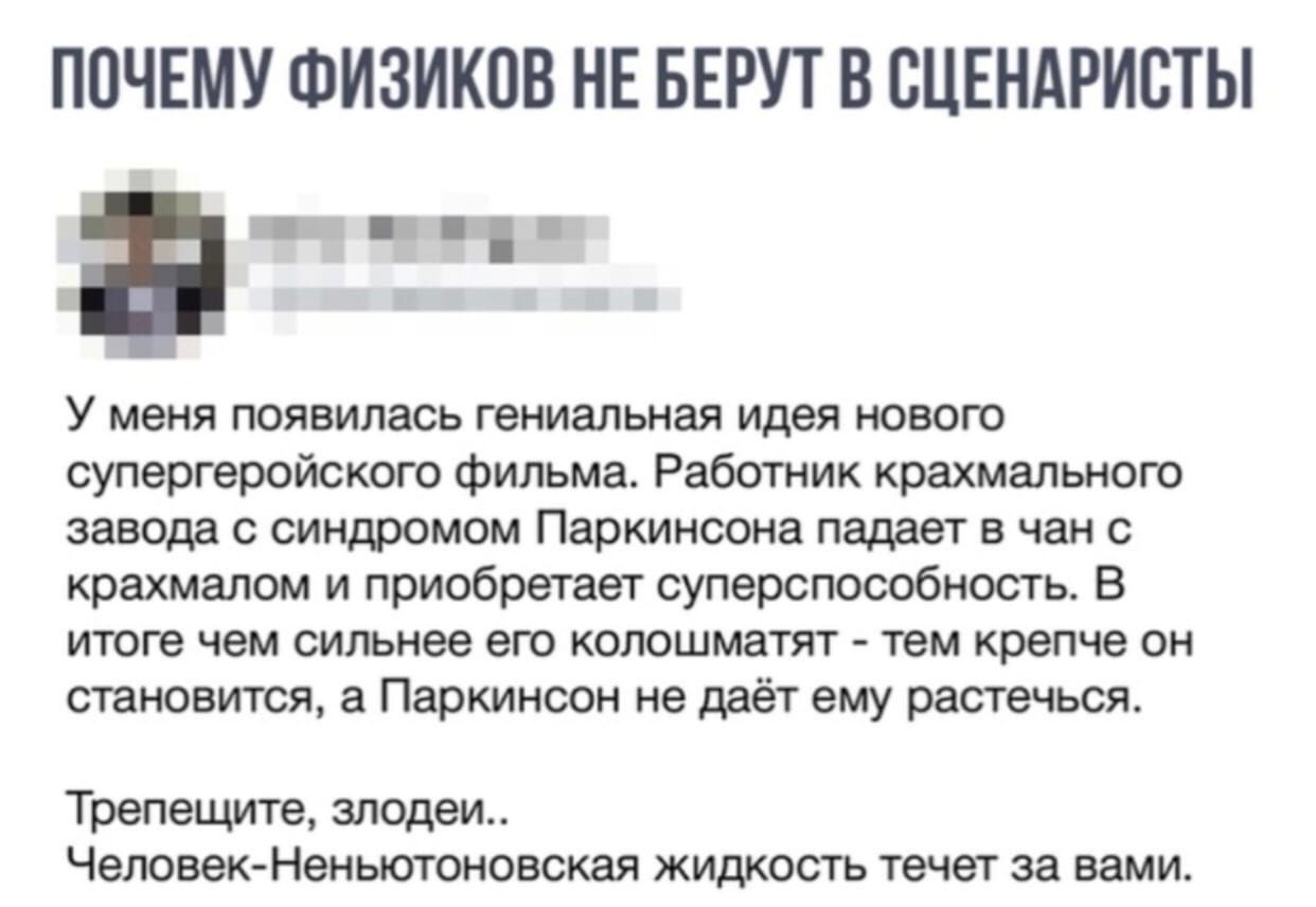 ПОЧЕМУ ФИЗИКПВ НЕ БЕРУТ В ВЦЕНАРИВТЫ У меня появилась гениальная идея нового супергеройского фильма Работник крахмального завода с синдромом Паркинсона падает в чан с крахмапом и приобретает суперспособность В итоге чем сильнее его колошматят тем крепче он становится а Паркинсон не даёт ему растечься Трепещите злодеи Человек Неньютоновская жидкость течет за вами