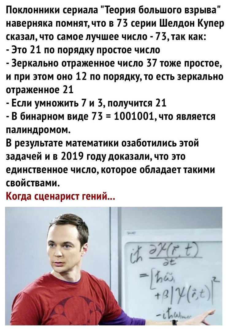 Поклонники сериала Теория большого взрыва наверняка помнят что в 73 серии Шелдон Купер сказал что самое лучшее число 73так как Это 21 по порядку простое число Зеркально отраженное число 37 тоже простое и при этом оно 12 по порядку то есть зеркально отраженное 21 Если умножить 7 и 3 получится 21 В бинарном виде 73 1001001что является палиндромом В результате математики озаботились этой задачей и в 