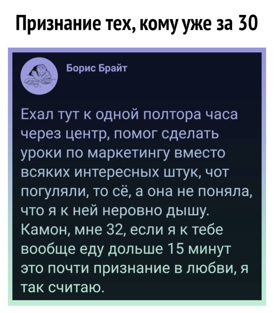 Признание тех кому уже за 30 Борис Брайт Ехал тут к одной полтора часа через центр помог сделать уроки по маркетингу вместо всяких интересных штук чот погуляли то сё а она не поняла что я к ней неровно дышу Камон мне 32 если я к тебе вообще еду дольше 15 минут это почти признание в любви я так считаю