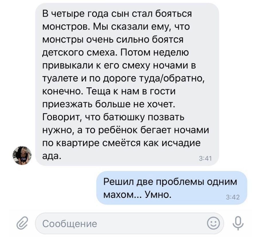В четыре года сын стал бояться монстров Мы сказали ему что монстры очень сильно боятся детского смеха Потом неделю привыкали к его смеху ночами в туалете и по дороге тудаобратно конечно Теща к нам в гости приезжать больше не хочет Говорит что батюшку позвать нужно а то ребёнок бегает ночами по квартире смеётся как исчадие ада д Решил две проблемы одним махом Умно 343 Сообщение
