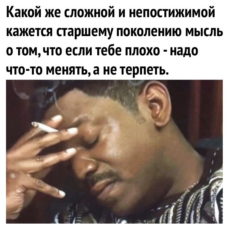 Какой же сложной и непостижимой КЗЖЕТСЯ старшему поколению МЫСЛЬ о томчто ЕСЛИ Тебе ПЛОХО надо что то менятьа не ТЕРПЕТЬ