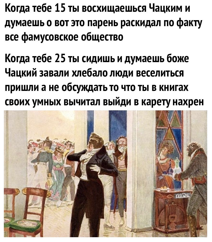 Когда тебе 15 ты восхищаешься Чацким и думаешь 0 вот это парень раскидал по факту все фамусовское общество Когда тебе 25 ты сидишь и думаешь боже Чацкий завали хлебало люди веселиться пришли а не обсуждать то что ты в книгах своих умных вычитал выйди в карету нахрен