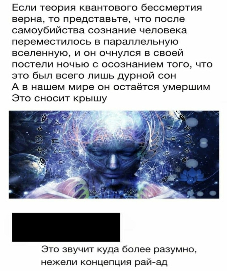 Если теория квантового бессмертия верна то представьте что после самоубийства сознание человека переместилось в параллельную вселенную и он очнулся в своей постели ночью с осознанием того что это был всего лишь дурной сон А в нашем мире он остаётся умершим Это сносит крышу Это звучит куда более разумно нежели концепция рай ад
