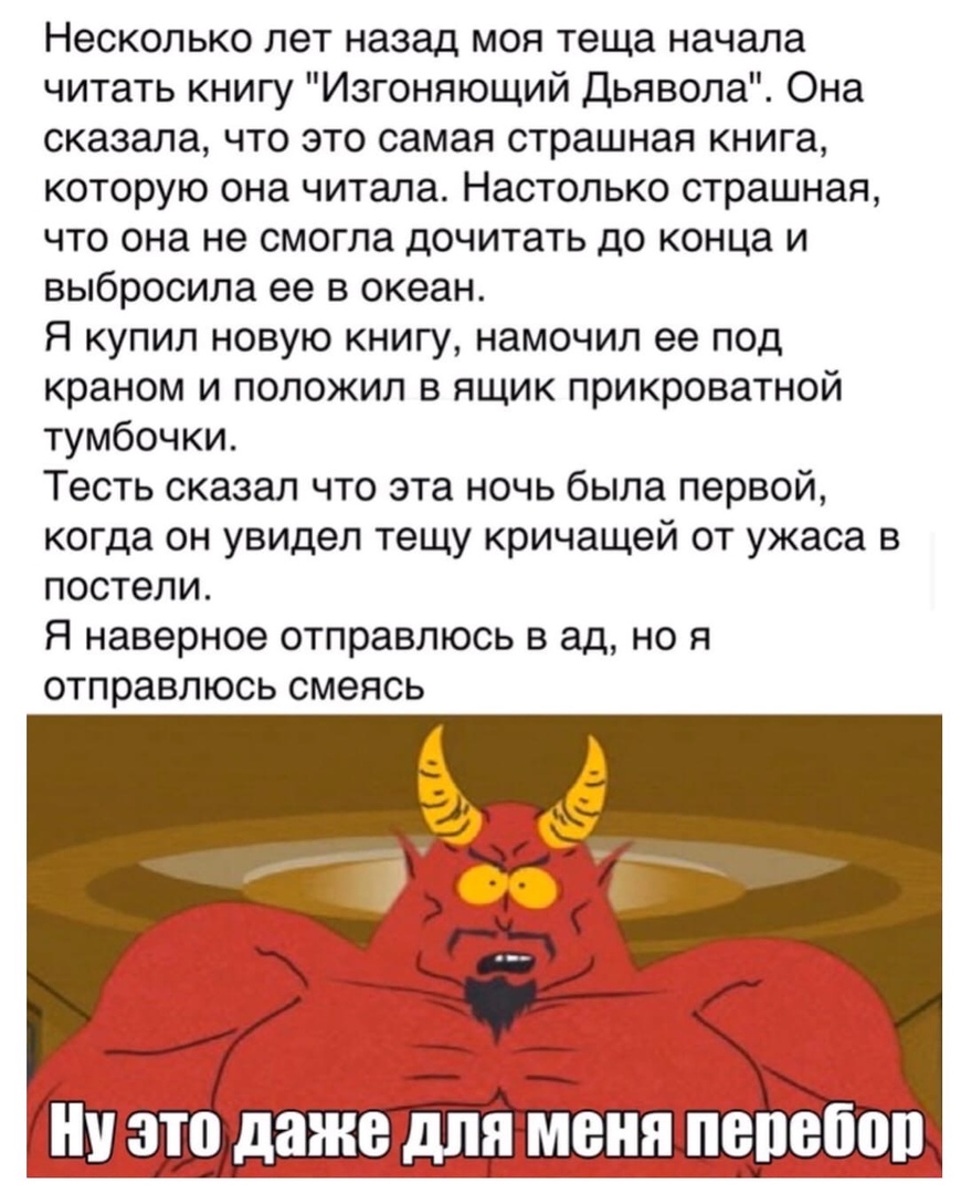 Несколько лет назад моя теща начала читать книгу Изгоняющий Дьявола Она сказала что это самая страшная книга которую она читала Настолько страшная что она не смогла дочитать до конца и выбросила ее в океан Я купил новую книгу намочил ее под краном и положил в ящик прикроватной тумбочки Тесть сказал что эта ночь была первой когда он увидел тещу кричащей от ужаса в постели Я наверное отправлюсь в ад