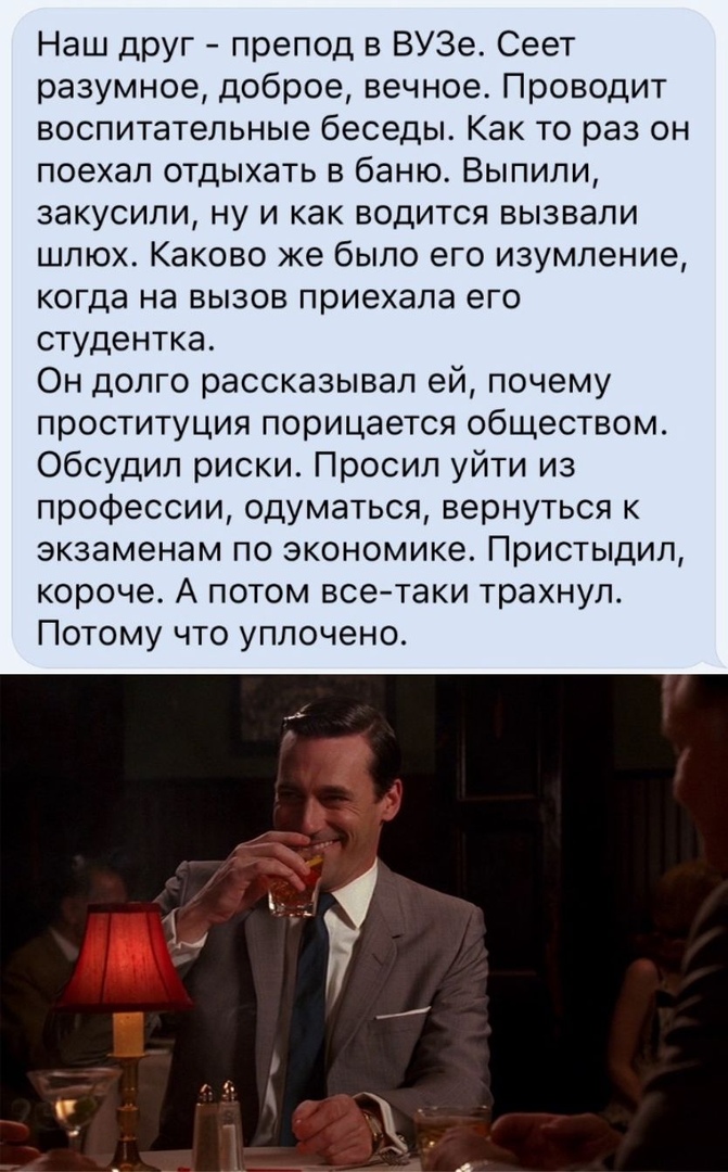 Наш друг препод в ВУЗе Сеет разумное доброе вечное Проводит воспитательные беседы Как то раз он поехал отдыхать в баню Выпили закусили ну и как водится вызвали шлюх Каково же было его изумление когда на вызов приехала его студентка Он долго рассказывал ей почему проституция порицается обществом Обсудил риски Просил уйти из профессии одуматься вернуться к экзаменам по экономике Пристыдил короче А п