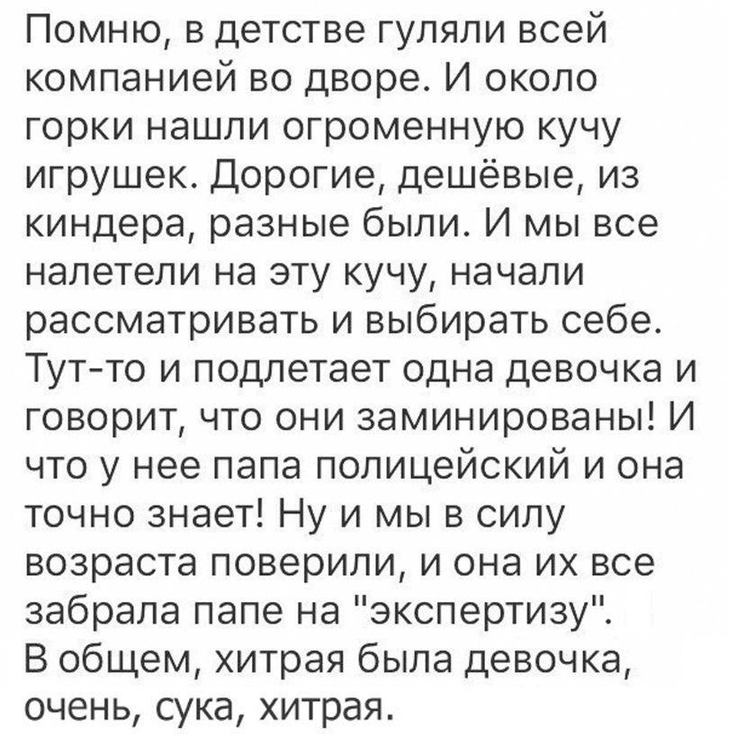 Помню в детстве гуляли всей компанией во дворе И около горки нашли огроменную кучу игрушек Дорогие дешёвые из киндера разные были И мы все налетели на эту кучу начали рассматривать и выбирать себе Тут то и подлетает одна девочка и говорит что они заминированы И что у нее папа полицейский и она точно знает Ну и мы в силу возраста поверили и она их все забрала папе на экспертизу В общем хитрая была 