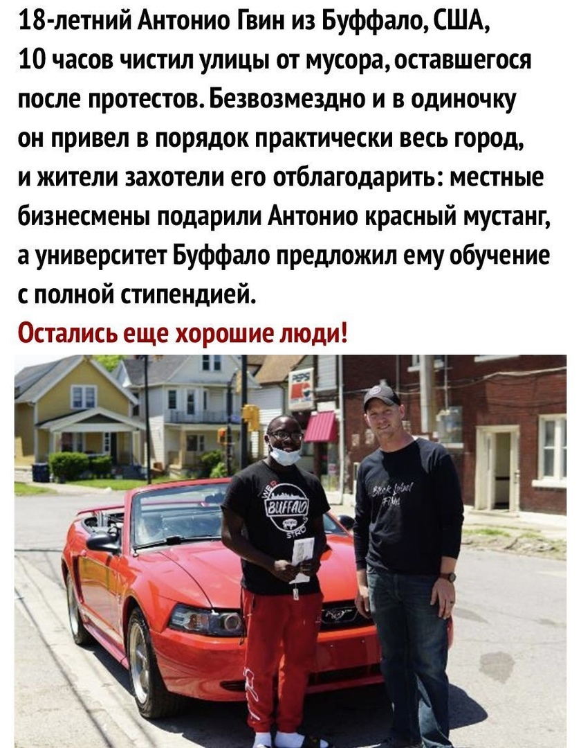 18 летний Антонио Гвин из Буффало США 10 часов чистил улицы от мусора оставшегося после протестов Безвозмездно и в одиночку он привел в порядок практически весь город и жители захотели его отблагодарить местные бизнесмены подарили Антонио красный мустанг а университет Буффало предложил ему обучение с полной стипендией Остались еще хорошие люди і