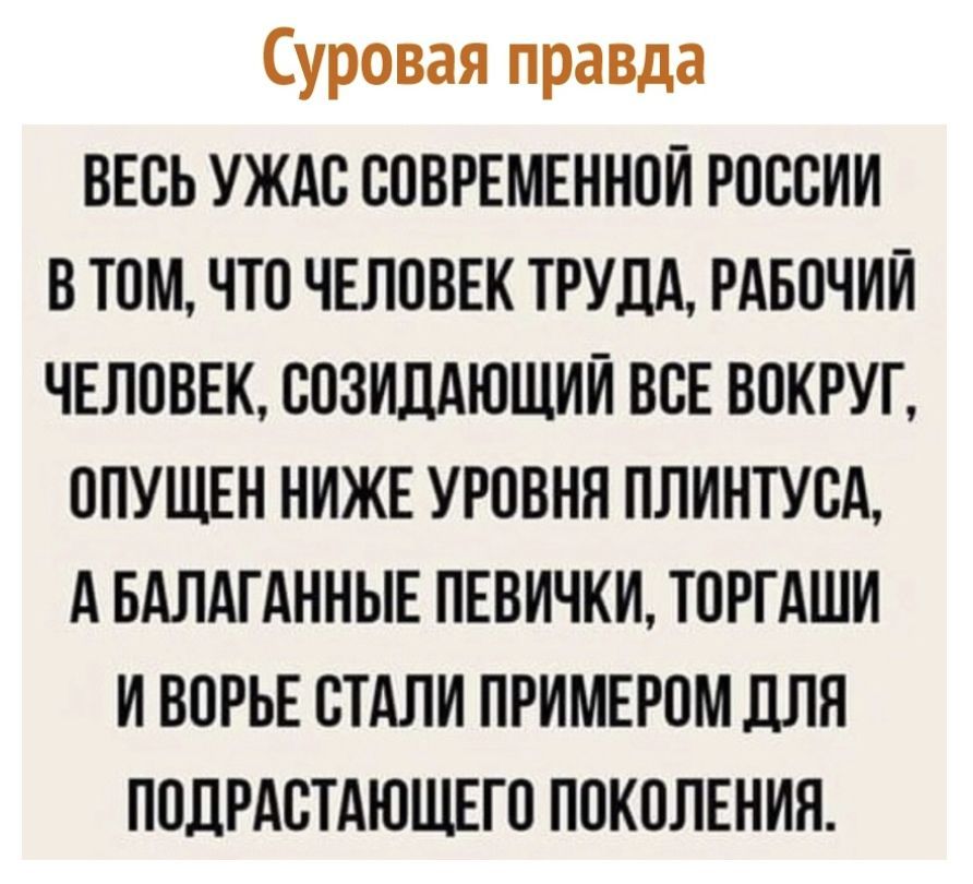 Суровая правда ВЕОЬ УЖАО СОВРЕМЕННОЙ РОССИИ В ТОМ ЧТО ЧЕЛОВЕК ТРУДА РАБОЧИЙ ЧЕЛОВЕК ООЗИДАЮЩИЙ ВОЕ ВОКРУГ ОПУЩЕН НИЖЕ УРОВНН ПЛИНТУОА А БАЛАГАННЫЕ ПЕВИЧКИ ТОРГАШИ И ВОРЬЕ СТАЛИ ПРИМЕРОМ ПЛН ПОЛРАОТАЮЩЕГО ПОКОЛЕНИЯ