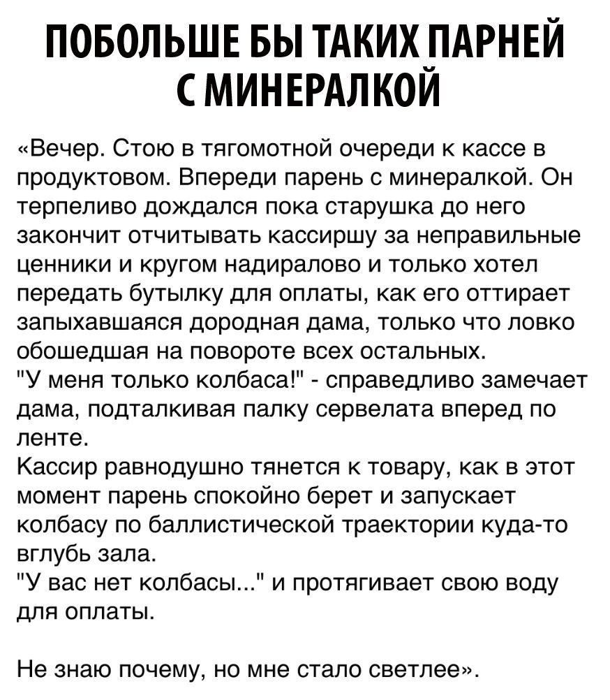 ПОБОЛЬШЕ БЫ ТАКИХ_ПАРНЕЙ С МИНЕРАЛ КОИ Вечер Стою в тягомотной очереди к кассе в продуктовом Впереди парень с минералкой Он терпеливо дождался пока старушка до него закончит отчитывать кассиршу за неправильные ценники и кругом надиралово и только хотел передать бутылку для оплаты как его оттирает запыхавшаяся дородная дама только что ловко обошедшая на повороте всех остальных У меня только колбаса