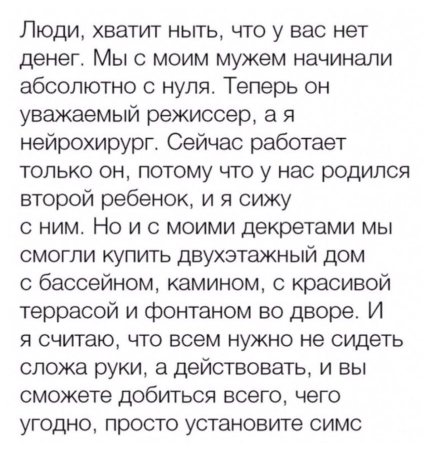 Люди хватит ныть что у вас нет денег Мы с моим мужем начинали абсолютно с нуля Теперь он уважаемый режиссер а я нейрохирург Сейчас работает только он потому что у нас родился второй ребенок и я сижу с ним Но и с моими декретами мы смогли купить двухэтажный дом с бассейном камином с красивой террасой и фонтаном во дворе И я считаю что всем нужно не сидеть сложа руки а действовать и вы сможете добит