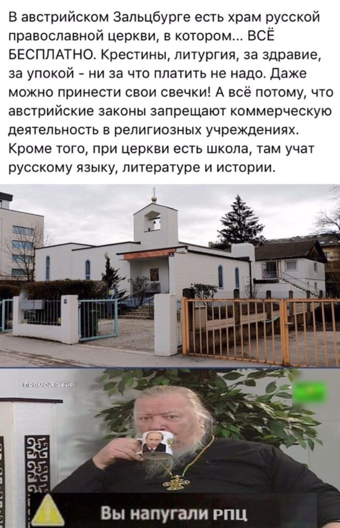 В австрийском Зальцбурге есть храм русской православной церкви в котором ВСЁ БЕСПЛАТНО Крестины литургия за здравие за упокой ни за что платить не надо Даже можно принести свои свечки А всё потому что австрийские законы запрещают коммерческую деятельность в религиозных учреждениях Кроме того при церкви есть школа там учат русскому языку литературе и истории Вы напугали РПЦ