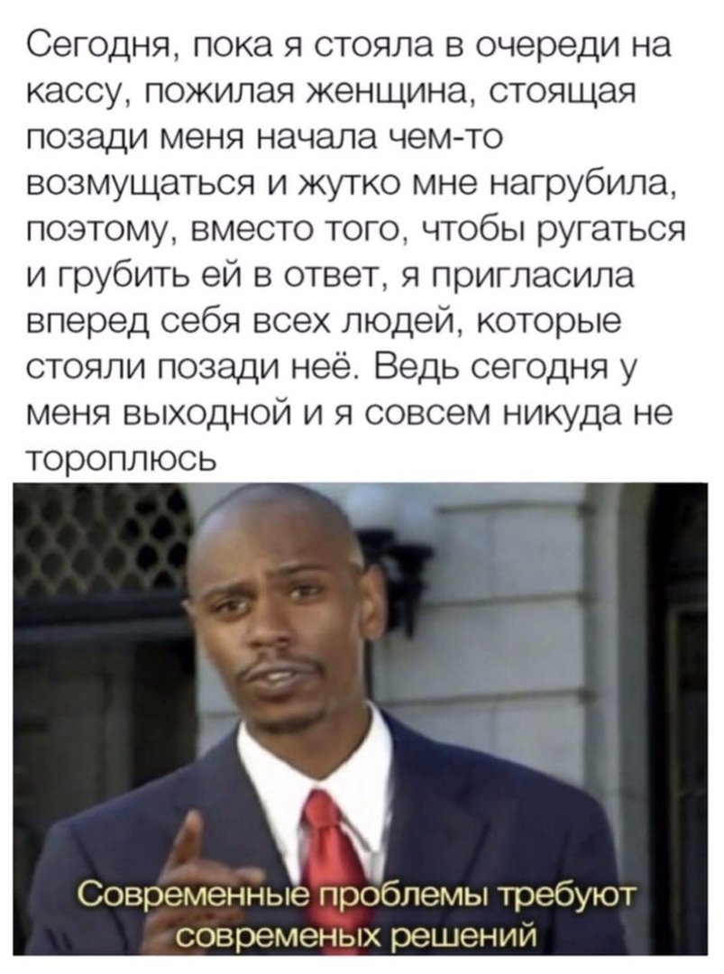 Сегодня пока я стояла в очереди на кассу пожилая женщина стоящая позади меня начала чем то возмущаться и жутко мне нагрубила поэтому вместо того чтобы ругаться и грубить ей в ответ я пригласила вперед себя всех людей которые стояли позади неё Ведь сегодня у меня выходной и я совсем никуда не тороплюсь Современные п_роблемы требуют современых решений