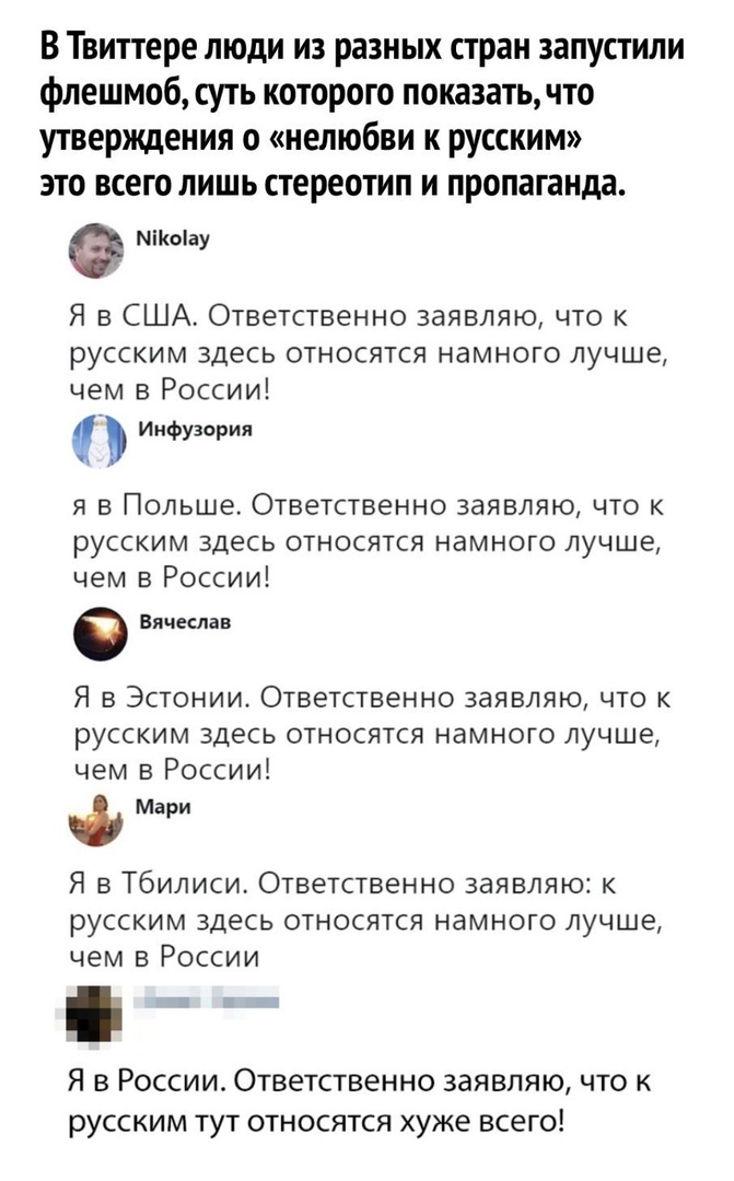 В Твиттере люди из разных стран запустили флешмоб суть которого показать что утверждения о нелюбви к русским это всего лишь стереотип и пропаганда Місоіау Я в США Ответственно заявляю что к русским здесь относятся намного лучше чем в России Иифузория Я В ПОЛЬШЕ ОТВЕТСТВЕННО ЗЭЯВЛЯЮ ЧТО К русским здесь относятся намного лучше чем в России Вячеслав Я в Эстонии Ответственно заявляю что к русским здес