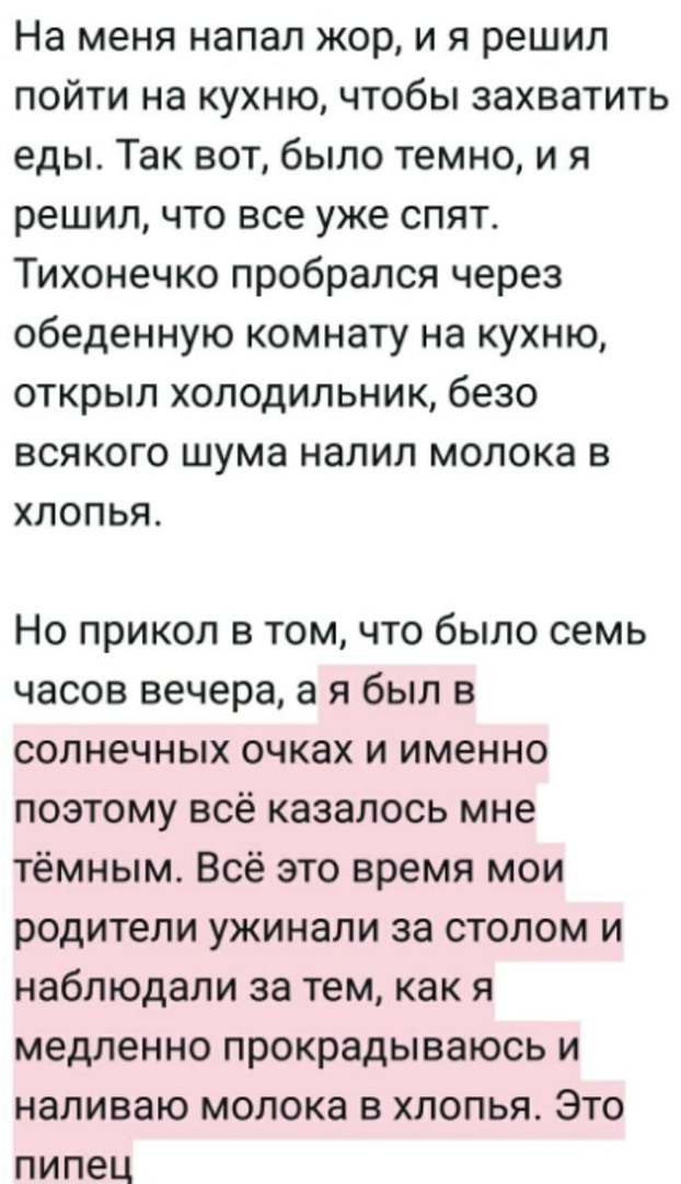 На меня напал жор и я решил пойти на кухню чтобы захватить еды Так вот было темно и я решил что все уже спят Тихонечко пробрался через обеденную комнату на кухню открыл холодильник безо всякого шума налил молока в хлопья Но прикол в том что было семь часов вечера а я был в солнечных очках и именно поэтому всё казалось мне тёмным Всё это время мои родители ужинали за столом и наблюдали за тем как я