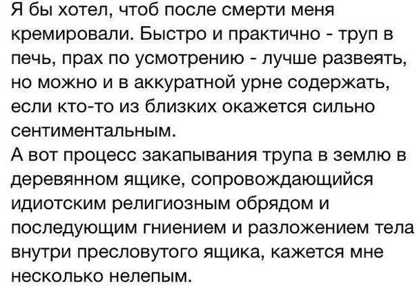 Я бы хотел чтоб после смерти меня кремировали Быстро и практично труп в печь прах по усмотрению лучше развеять но можно и в аккуратной урне содержать если ктото из близких окажется сильно сентиментальным А вот процесс закапывания трупа в землю в деревянном ящике сопровождающийся идиотским религиозным обрядом и последующим гниением и разложением тела внутри пресловутого ящика кажется мне несколько 