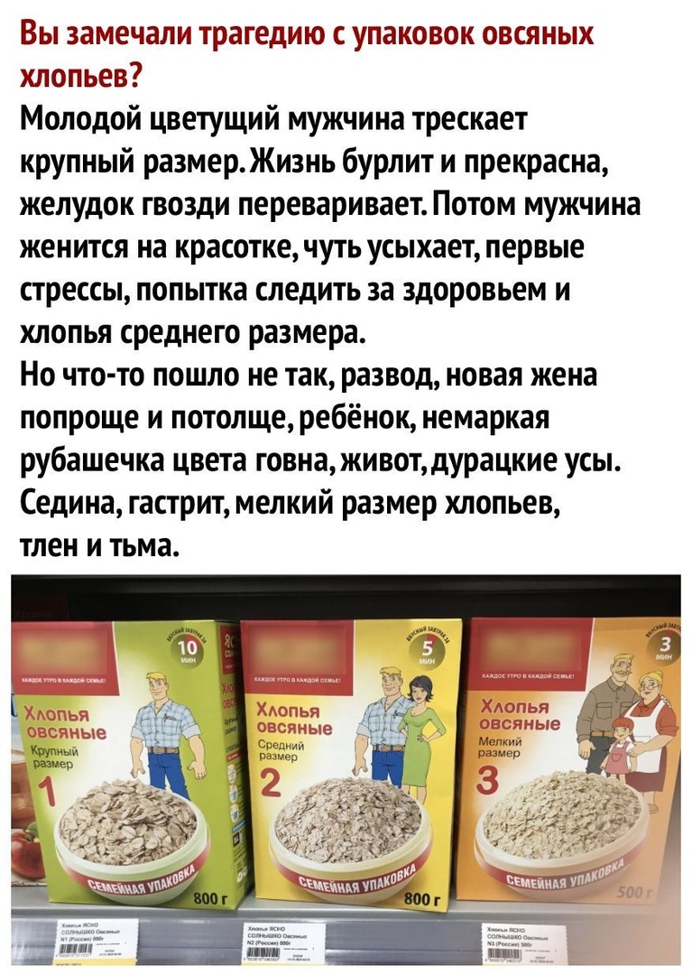 Вы замечали трагедию с упаковок овсяных хлопьев Молодой цветущий мужчина трескает крупный размер Жизнь бурлит и прекрасна желудок гвозди переваривает Потом мужчина женится на красотке чуть усыхает первые стрессы попытка следить за здоровьем и хлопья среднего размера Но что то пошло не так развод новая жена попроще и потолще ребёнок немаркая рубашечка цвета говна живот дурацкие усы Седина гастрит м