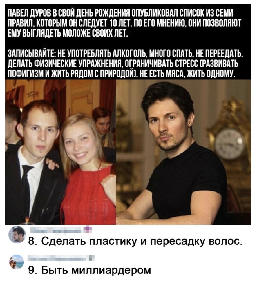 ПАВЕЛ ДУРСВ В СТЮИ ЛЕНЬ РОЖДЕНИЯ СПУБЛИКСВАЛ СЛИССК ИЗ СЕМИ ПРАВИЛ КПТСРЬТМ ПН СЛЕДУЕТ 10 ЛЕТ ПС ЕТС МНЕНИЮ СНИ ПСЗВСЛПЮТ ЕМУ ВЫТЛПДЕТЬ МШЮЖЕ СВДИХ ЛЕТ ЗАПИСЫВАИТЕ НЕ УПОТРЕБЛНТЬ АЛКЛТПЛЬ МНСТП СПАТЬ НЕ ПЕРЕЕДАТЬ ДЕЛАТЬ ФИЗИЧЕСКИЕ УПРАЖНЕНИЯ СТРАНИЧИВАТЬ СТРЕСС РАЗВИВАТЬ ПСФИТИЗМ И ЖИТЬ РЯДОМ С ПРИРОДНИ НЕ ЕСТЬ МЯСА ЖИТЬ ПДНСМУ а 8 Сделать пластику и пересадку волос 9 Быть миллиардером