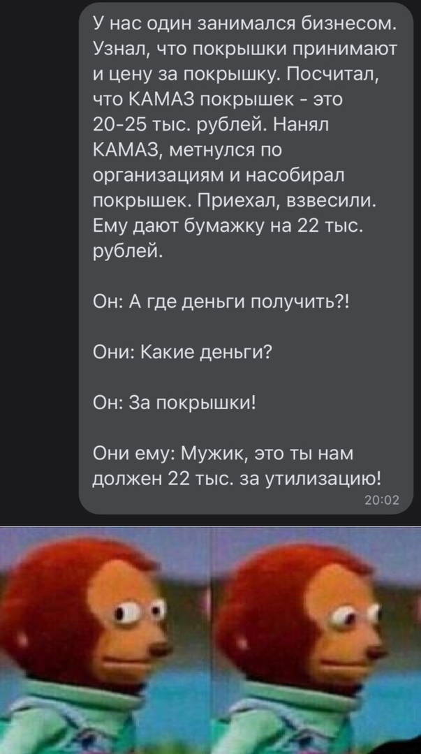 У нас один занимался бизнесом Узнал что покрышки принимают и цену за покрышку Посчитал что КАМАЗ покрышек это 20 25 тыс рублей Нанял КАМАЗ метнулся по организациям и насобирал покрышек Приехал взвесили Ему дают бумажку на 22 тыс рублей Он А где деньги получить Они Какие деньги Он За покрышки Они ему Мужик это ты нам должен 22 тыс за утилизацию 2002