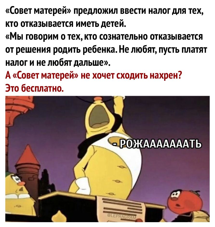 Совет матерей предложил ввести налог для тех кто отказывается иметь детей Мы говорим о тех кто сознательно отказывается от решения родить ребенка Не любят пусть платят налог и не любят дальше А Совет матерей не хочет сходить нахрен Это бесплатно А РОЖАААААААТЬ