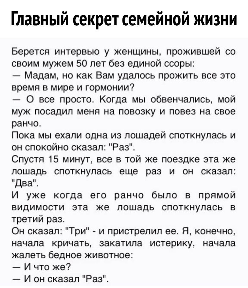 Главный секрет семейной жизни Берется интервью у женщины прожившей со своим мужем 50 лет без единой ссоры Мадам но как Вам удалось прожить все это время в мире и гормонии 0 все просто Когда мы обвенчались мой муж посадил меня на повозку и повез на свое ранчо Пока мы ехали одна из лошадей споткнулась и он спокойно сказал Раз Спустя 15 минут все в той же поездке эта же лошадь споткнулась еще раз и о