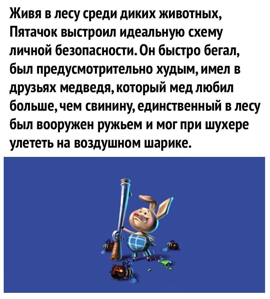 Живя в лесу среди диких животных Пятачок выстроил идеальную схему личной безопасности Он быстро бегал был предусмотрительно худым имел в друзьях медведя который мед любил большечем свинину единственный в лесу был вооружен ружьем и мог при шухере улететь на ВОЗДУШНОМ шарике