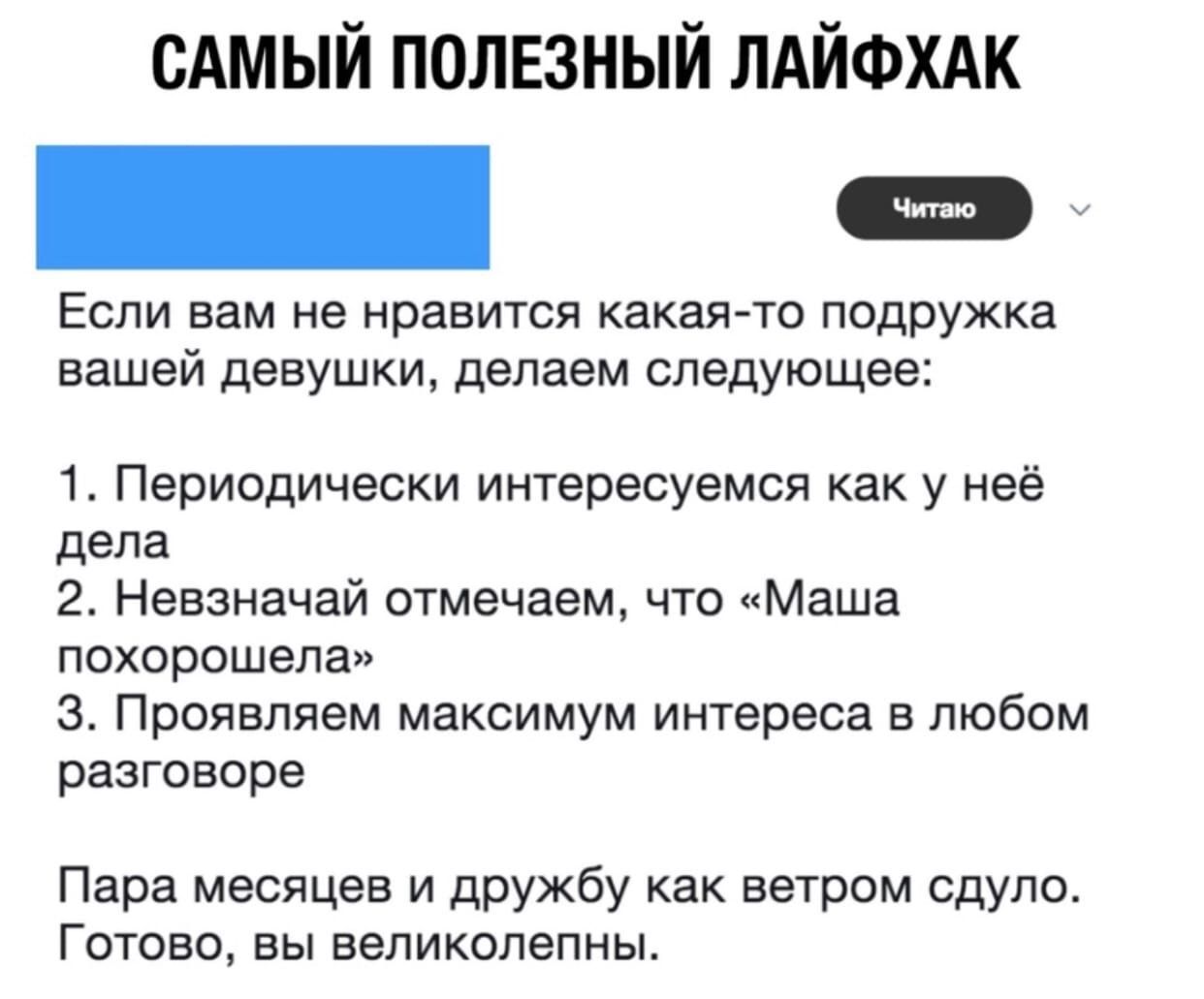 САМЫЙ ПОЛЕЗНЫЙ ЛАЙФХАК _ у ЕСЛИ вам не нравится какая то подружка вашей девушки Делаем следующее 1 Периодически интересуемся как у неё дела 2 Невзначай отмечаем что Маша похорошела З Проявляем максимум интереса в любом разговоре Пара месяцев и дружбу как ветром сдуло Готово вы великолепны