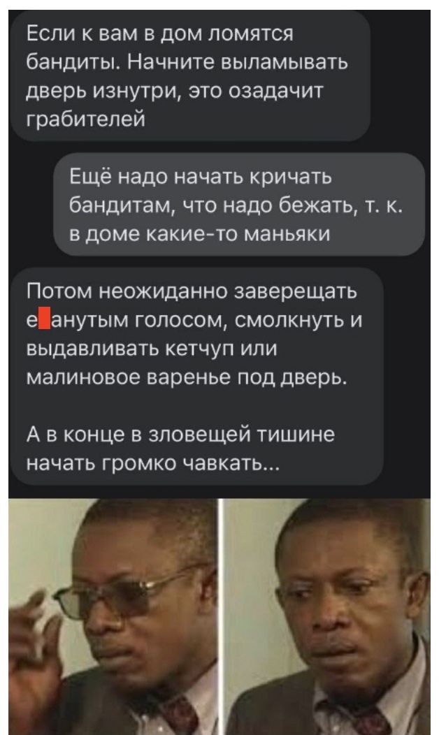 Если к вам в дом ломятся бандиты Начните выламывать дверь изнутри это озадачит грабителей Ещё надо начать кричать бандитам что надо бежать т к в доме какието маньяки Потом неожиданно заверещать еанутым голосом смолкнуть и выдавливать кетчуп или малиновое варенье под дверь А в конце в зловещей тишине начать громко чавкать