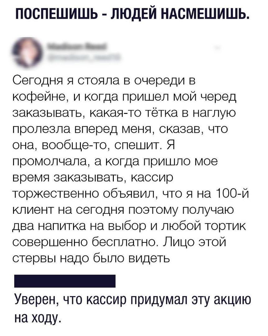 ПОСПЕШИШЬ ЛЮДЕЙ НАСМЕШИШЬ __ Сегодня я стояла в очереди в кофейне и когда пришел мой черед заказывать какая то тётка в наглую пролезла вперед меня сказав что она вообще то спешит Я промолчала а когда пришло мое время заказывать кассир торжественно объявил что я на 100 й клиент на сегодня поэтому получаю два напитка на выбор и любой тортик совершенно бесплатно Лицо этой стервы надо было видеть Увер