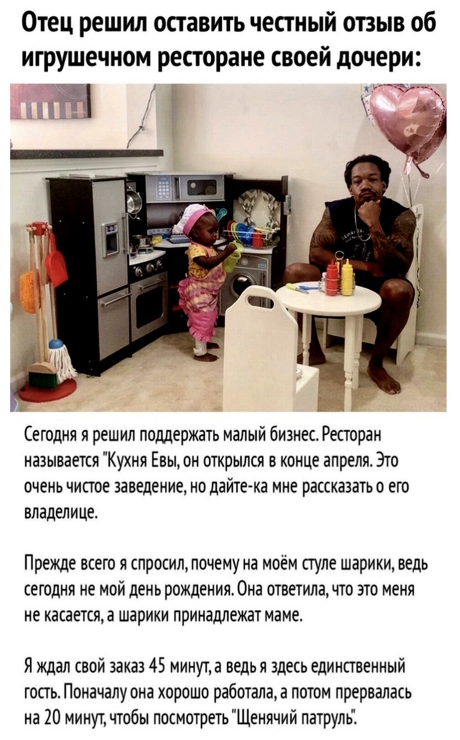 Отец решил оставить честный отзыв об игрушечном ресторане своей дочери ___ Сегодня я решил поддержать малый бизнес Ресторан называется Кухня Евы он открылся в конце апреля Это очень чисгое заведение но дайтеАка мне рассказать о его владелице Прежде всею я спросил почему на моём стуле шарики ведь сегодня не мой день рождения Она ответила что это меня не касается а шарики принадлежат маме Я ждал сво