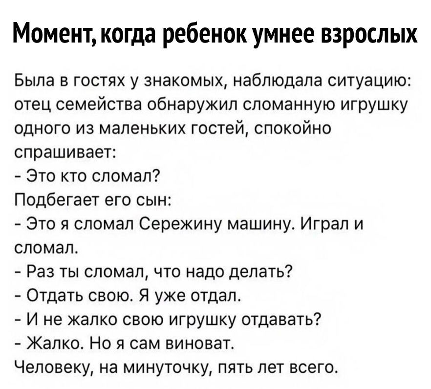 Момент когда ребенок умнее взрослых Была в гостях у знакомых наблюдала ситуацию отец семейства обнаружил сломанную игрушку одного из маленьких гостей спокойно спрашивает Это кто сломал Подбегает его сын Это я сломал Сережину машину Играл и сломал Раз ты сломал что надо делать Отдать свою Я уже отдал И не жалко свою игрушку отдавать Жалко Но я сам виноват Человеку на минуточку пять лет всего