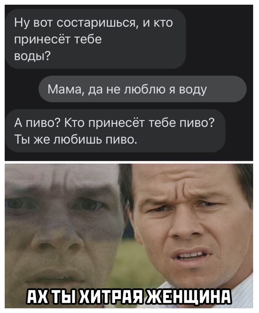 Ну вот состаришься и кто принесёт тебе воды Мама да не люблю я воду А пиво Кто принесёт тебе пиво Ты же любишь пиво
