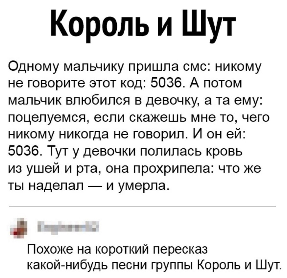 Король и Шут Одному мальчику пришла смс никому не говорите этот код 5036 А потом мальчик влюбился в девочку а та ему поцелуемся если скажешь мне то чего никому никогда не говорил И он ей 5036 Тут у девочки полилась кровь из ушей и рта она прохрипела что же ты наделал и умерла Похоже на короткий пересказ какой нибудь песни группы Король и Шут