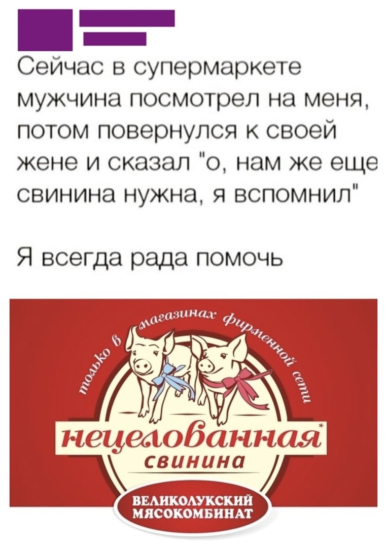 _ _ Сейчас в супермаркете мужчина посмотрел на меня потом повернулся к своей жене и сказал о нам же еще свинина нужна я вспомнил Я всегда рада помочь _ _ нецеаобанная свинина ВЕАИКОАУКСКИЙ МЯСОКОМБИНАТ