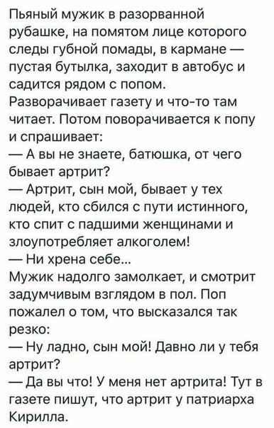 Пьяный мужик в разорванной рубашке на помятом лице которого следы губной помады в кармане пустая бутылка заходит в автобус и садится рядом с попом Разворачивает газету и что то там читает Потом поворачивается к полу И спрашивает А вы не знаете батюшка от чего бывает артрит Артрит сын мой бывает у тех людей то сбился с пути истинного кто спит падшими женщинами и злоупотребляет алкоголем Ни хрена се