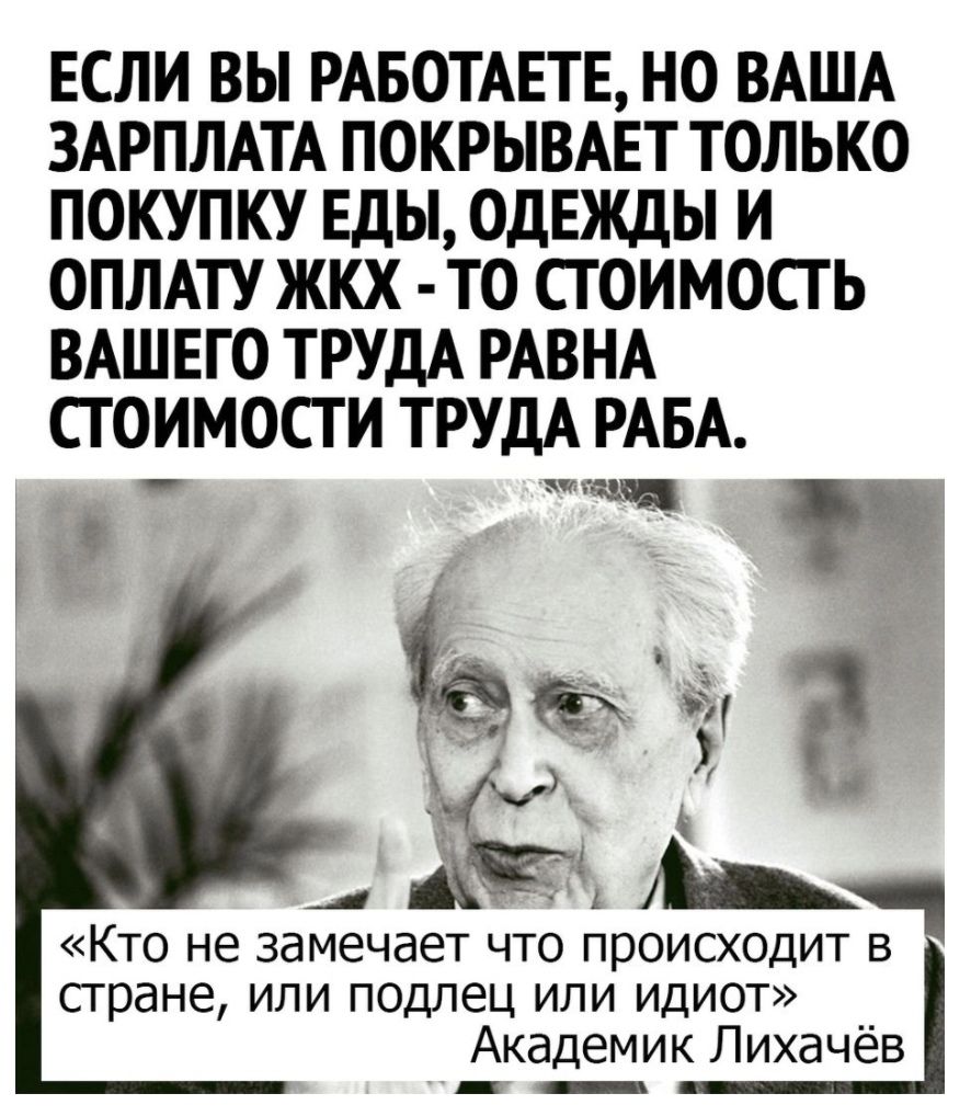 ЕСЛИ ВЫ РАБОТАЕТЕ НО ВАША ЗАРПЛАТА ПОКРЫВАЕТ ТОЛЬКО ПОКУПКУ ЕДЫ ОДЕЖДЫ И ОПЛАТУ ЖКХ ТО СТОИМОСТЬ ВАШЕГО ТРУДА РАВНА СТОИМОСТИ ТРУДА РАБА _ ёё Р А В Кто не замечает что происходит стране или подлец или идиот Академик Лихачёв