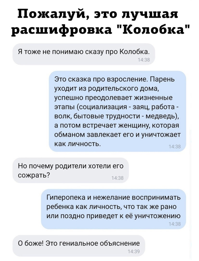 Пожалуй это лучшая расшифровка Колобка Я тоже не понимаю сказу про Колобка Это сказка про взросление Парень уходит из родительского дома успешно преодолевает жизненные этапы социализация заяц работа волк бытовые трудности медведь а потом встречает женщину которая обманом завлекает его и уничтожает как личность Но почему родители хотели его сожрать Гиперопека и нежелание воспринимать ребенка как ли
