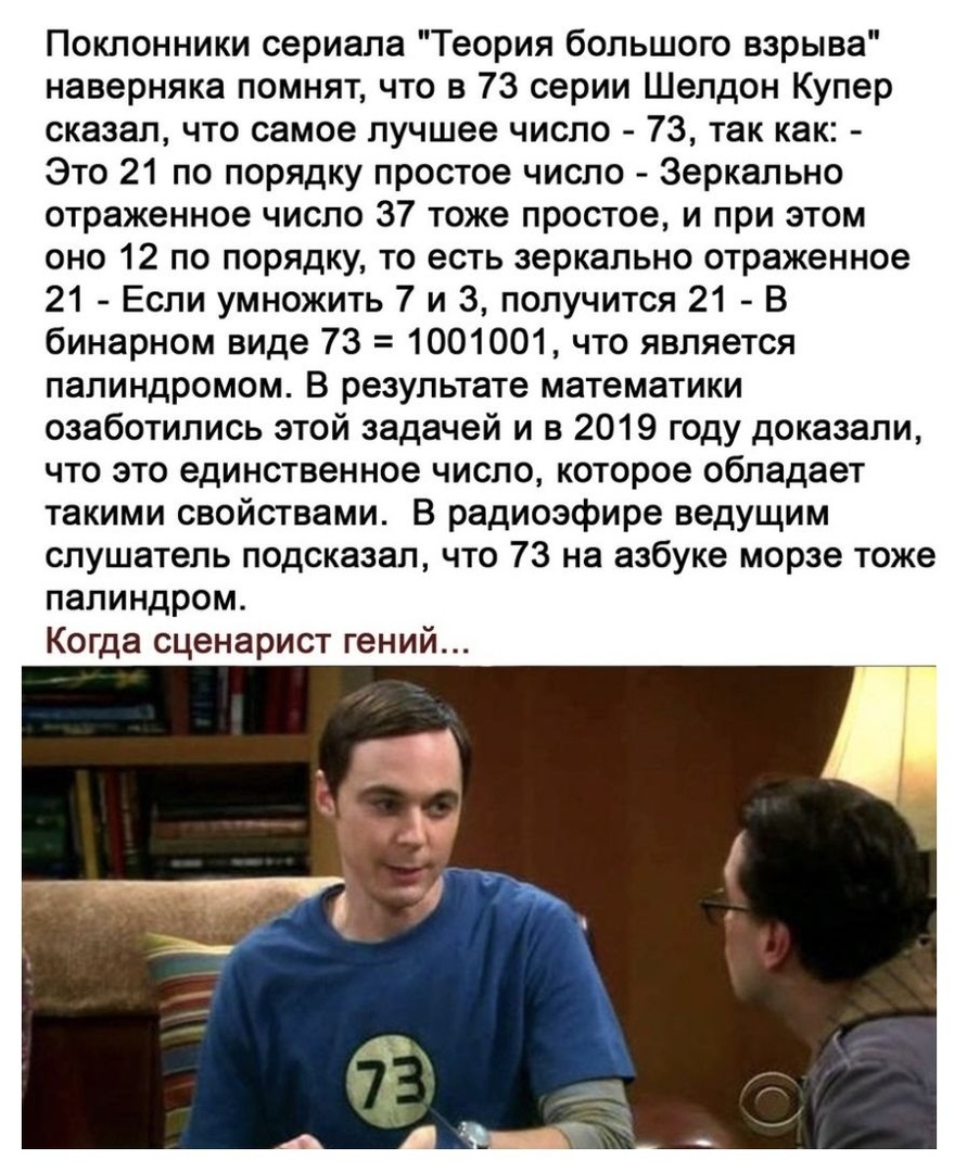 Поклонники сериала Теория большого взрыва наверняка помнят что в 73 серии Шелдон Купер сказал что самое лучшее число 73 так как Это 21 по порядку простое число Зеркально отраженное число 37 тоже простое и при этом оно 12 по порядку то есть зеркально отраженное 21 Если умножить 7 и 3 получится 21 В бинарном виде 73 1001001 что является палиндромом В результате математики озаботились этой задачей и 