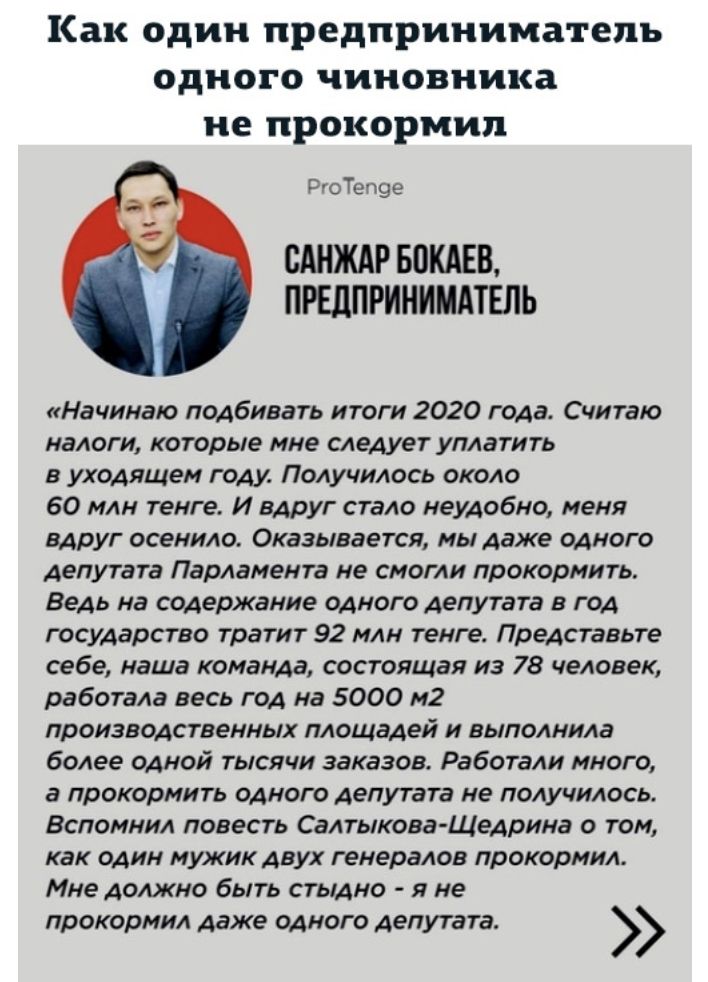Как один предприниматель одного чиновника не прокормил РгоТепэе БАНЖАР БПКАЕВ ПРЕДПРИНИМАТЕЛЬ Начинаю подбивать итоги 2020 года Считаю налоги которые мне следует уплатить в уходящем году Получилось около 60 млн тенге И вдруг стало неудобно меня вдруг осенило Оказывается мы даже одного депутата Парламента не смогли прокормить Ведь на содержание одного депутата в год государство тратит 92 млн тенге 