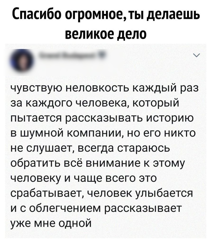 Спасибо огромное ты делаешь великое дело чувствую неловкость каждый раз за каждого человека который пытается рассказывать историю в шумной компании но его никто не слушает всегда стараюсь обратить всё внимание к этому человеку и чаще всего это срабатывает человек улыбается и с облегчением рассказывает уже мне одной