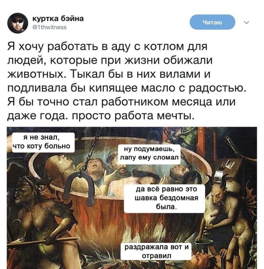 куртка бэйна аплшппзэз Я хочу работать в аду с котлом для людей которые при жизни обижали животных Тыкал бы в них вилами и подливала бы кипящее масло с радостью Я бы ТОЧНО стал работником месяца ИЛИ даже года ПРОСТО работа МЕЧТЫ я не знал _ что коту больно ну подумаешь папу ему сломал да всё равно это шавка бездомная