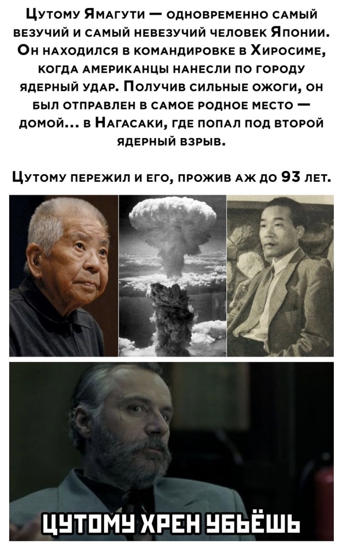 Цутому ЯМАгути одновременно САМЫЙ везучий и САМЫЙ невезучий человек Японии Он НАХОДИЛСЯ в комдндировке в Хиросиме когдА АМЕРИКАНЦЫ НАНЕСЛИ по городу ядерный удАр Получив сильные ожоги он Был опции 5 САМОЕ родное место домой в НАГАСАКИ где попдл под второй ядерный взрыв Цутому пережил и его прожив АЖ до 93 лет Цнтпмн хрен НЕЬЁШЬ