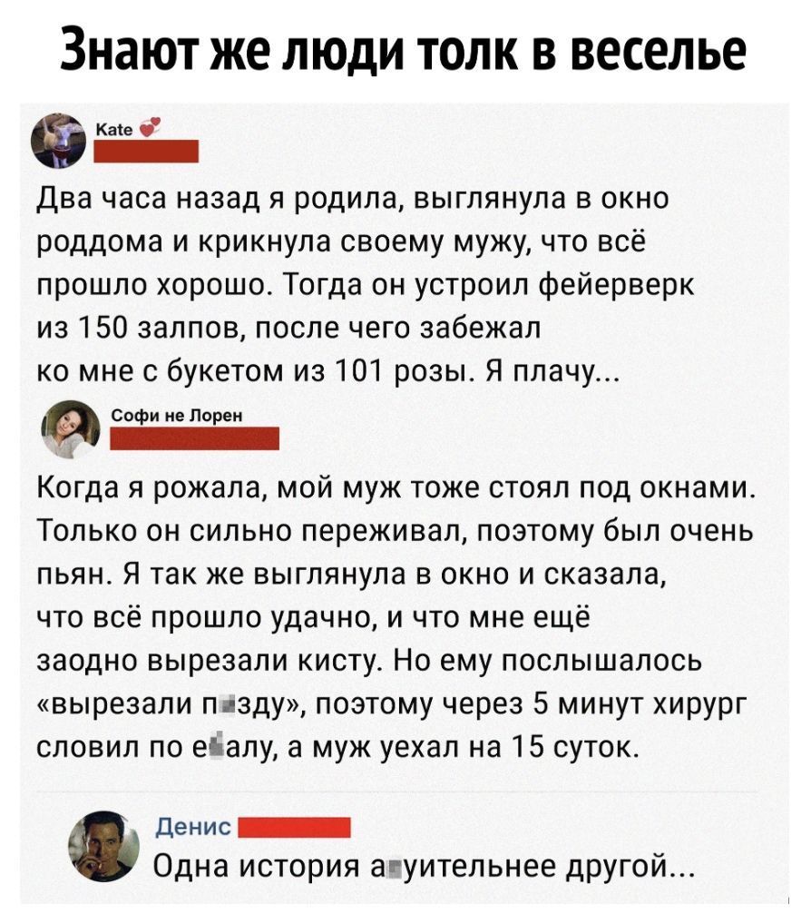 ЗНЭЮТ ЖЕ ЛЮДИ ТОЛК В веселье Кике Два часа назад я родила выглянула в окно роддома и крикнула своему мужу что всё прошло хорошо Тогда он устроил фейерверк из 150 залпов после чего забежал ко мне с букетом из 101 розы Я плачу Софи не Порен Когда я рожала мой муж тоже стоял под окнами Только он сильно переживал поэтому был очень пьян Я так же выглянула в окно и сказала что всё прошло удачно и что мн