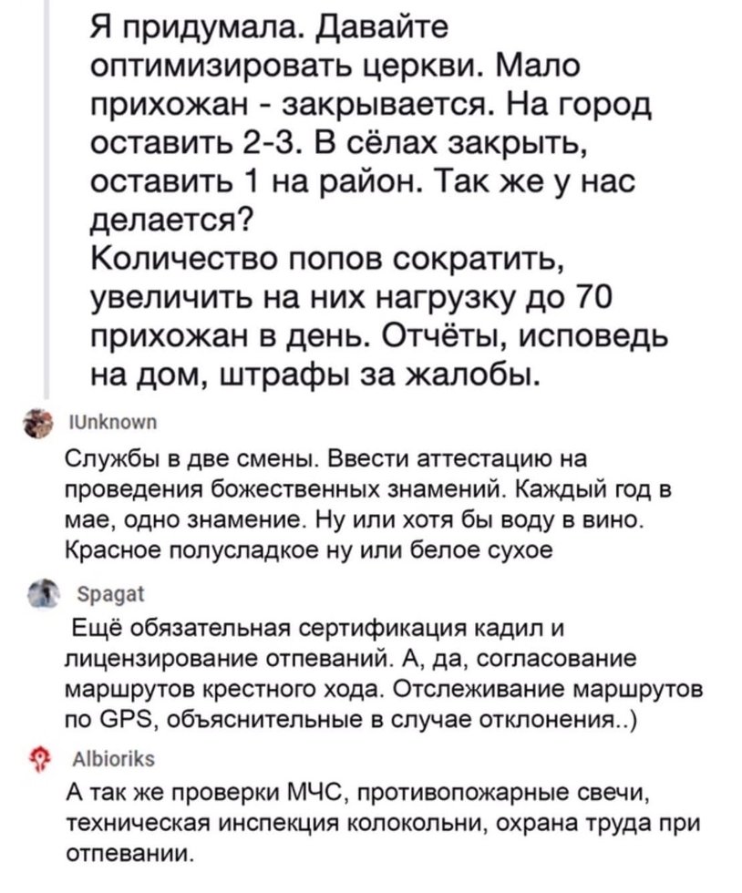 Я придумала давайте оптимизировать церкви Мало прихожан закрывается На город оставить 2 3 В сёлах закрыть оставить 1 на район Так же у нас делается Количество попов сократить увеличить на них нагрузку до 70 прихожан в день Отчёты исповедь на дом штрафы за жалобы ШпКпошп Службы в две смены Ввести аттестацию на проведения божественных знамений Каждый год в мае одно знамение Ну или хотя бы воду в вин
