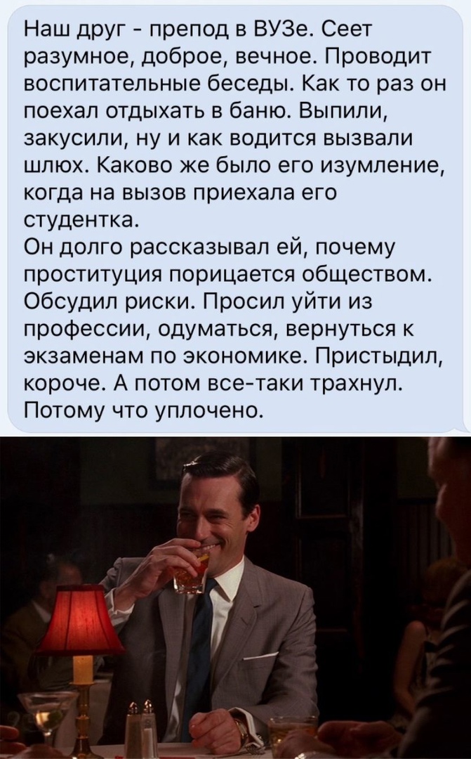 Наш друг препод в ВУЗе Сеет разумное доброе вечное Проводит воспитательные беседы Как то раз он поехал отдыхать в баню Выпили закусили ну и как водится вызвали шлюх Каково же было его изумление когда на вызов приехала его студентка Он долго рассказывал ей почему проституция порицается обществом Обсудил риски Просил уйти из профессии одуматься вернуться к экзаменам по экономике Пристыдил короче А п