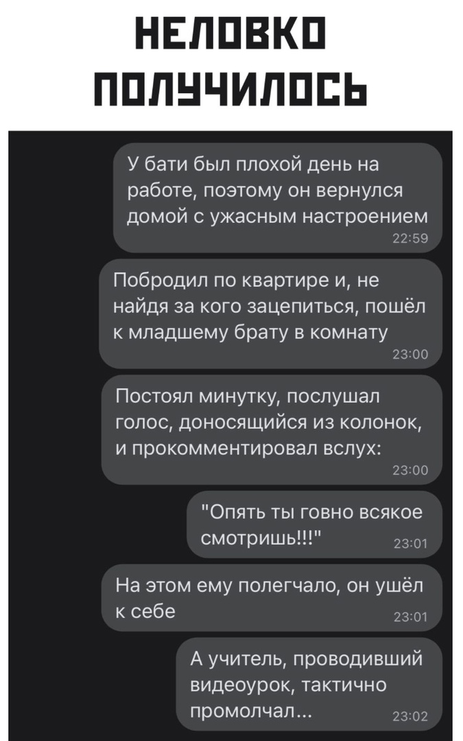 НЕППВКП ПППНЧИПППЬ У бати был плохой день на работе поэтому он вернулся ДОМОЙ С УЖЭСНЫМ настроением 22 59 Побродил по квартире и не найдя за кого зацепиться пошёл к младшему брату в комнату 22 00 Постоял минутку послушал голос доносящийся из колонок и прокомментировал вслух Опять ты говно всякое смотришь На этом ему попегчало он ушёл к себе 2 А учитель проводивший видеоурок тактично промолчал 230