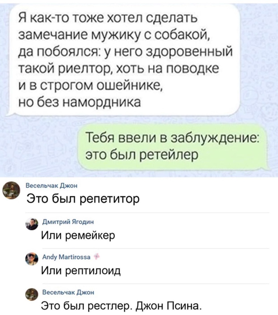 Я ка то тоже хотел сделать замечание мужику с собакой да побоялся у него здоровенный такой риелтор хоть на поводке и в строгом ошейнике но без намордника Тебя ввели в заблуждение это был ретейлер Весельчакджон Это был репетитор Дмитрий Ягодин Или ремейкер Атіу Мапіюзеа Или рептилоид Весельчак джон Это был рестлер Джон Псина