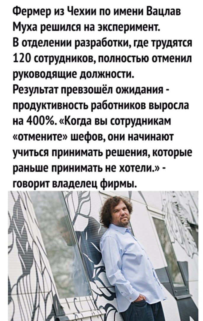 Фермер из Чехии по имени Вацлав Муха решился на эксперимент В отделении разработки где трудятся 120 сотрудников полностью отменил руководящие должности Результат превзошёл ожидания продуктивность работников выросла на 400 Когда вы сотрудникам отмените шефов они начинают учиться принимать решения которые раньше принимать не хотели